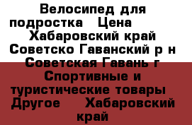 Велосипед для подростка › Цена ­ 7 000 - Хабаровский край, Советско-Гаванский р-н, Советская Гавань г. Спортивные и туристические товары » Другое   . Хабаровский край